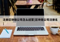 注册区块链公司怎么经营[区块链公司注册名]